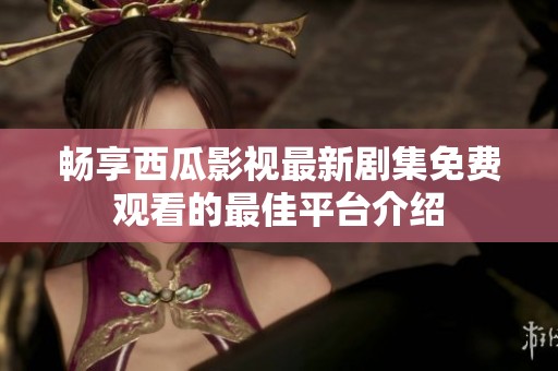 畅享西瓜影视最新剧集免费观看的最佳平台介绍