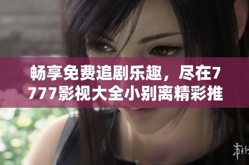 畅享免费追剧乐趣，尽在7777影视大全小别离精彩推荐