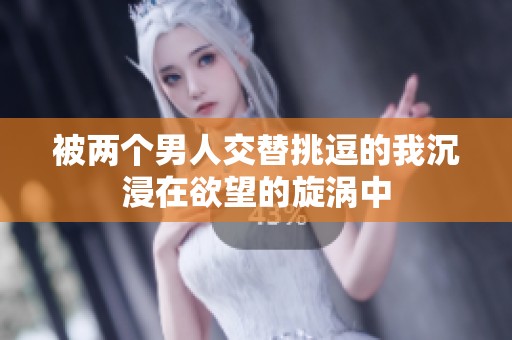 被两个男人交替挑逗的我沉浸在欲望的旋涡中