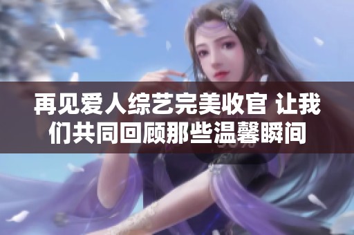 再见爱人综艺完美收官 让我们共同回顾那些温馨瞬间