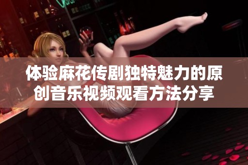 体验麻花传剧独特魅力的原创音乐视频观看方法分享