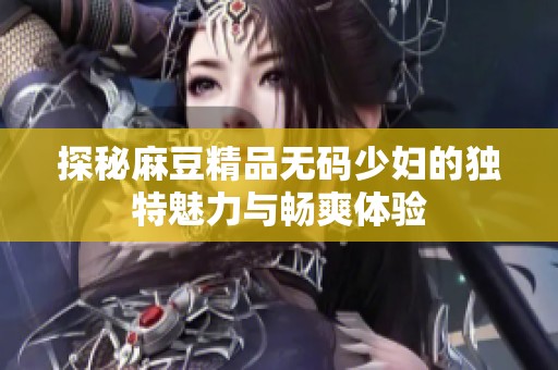 探秘麻豆精品无码少妇的独特魅力与畅爽体验