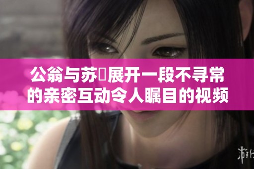 公翁与苏玥展开一段不寻常的亲密互动令人瞩目的视频分享