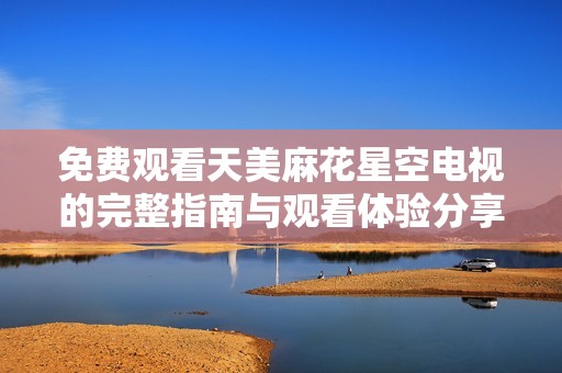 免费观看天美麻花星空电视的完整指南与观看体验分享
