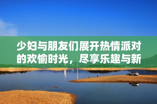 少妇与朋友们展开热情派对的欢愉时光，尽享乐趣与新奇体验
