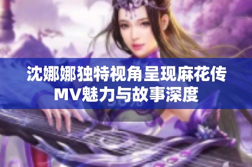 沈娜娜独特视角呈现麻花传MV魅力与故事深度
