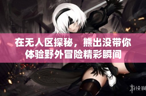 在无人区探秘，熊出没带你体验野外冒险精彩瞬间