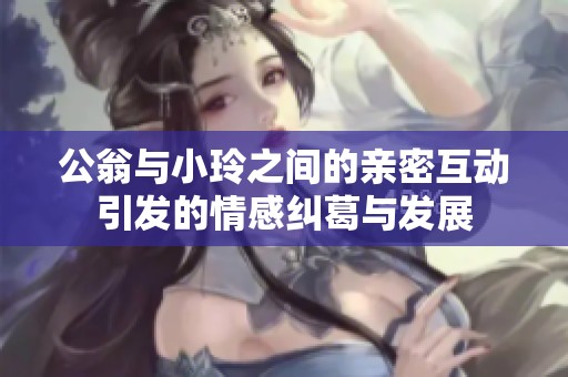 公翁与小玲之间的亲密互动引发的情感纠葛与发展
