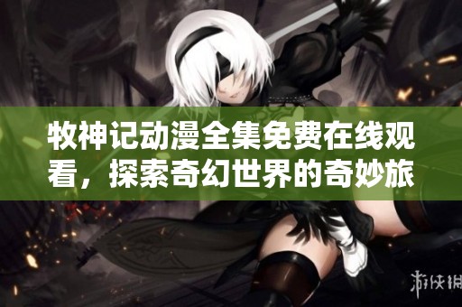 牧神记动漫全集免费在线观看，探索奇幻世界的奇妙旅程一触即发