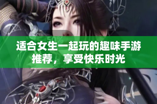 适合女生一起玩的趣味手游推荐，享受快乐时光