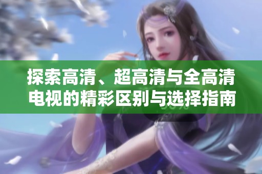 探索高清、超高清与全高清电视的精彩区别与选择指南