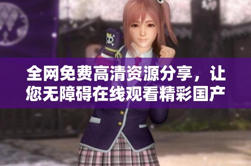 全网免费高清资源分享，让您无障碍在线观看精彩国产影视作品