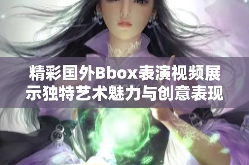 精彩国外Bbox表演视频展示独特艺术魅力与创意表现力