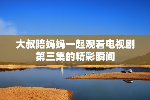 大叔陪妈妈一起观看电视剧第三集的精彩瞬间