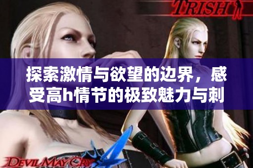 探索激情与欲望的边界，感受高h情节的极致魅力与刺激