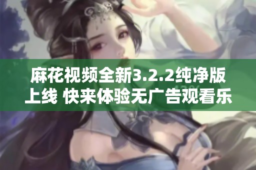 麻花视频全新3.2.2纯净版上线 快来体验无广告观看乐趣