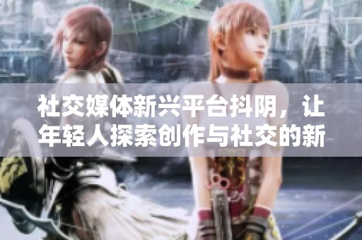 社交媒体新兴平台抖阴，让年轻人探索创作与社交的新方式