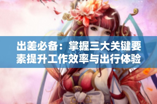 出差必备：掌握三大关键要素提升工作效率与出行体验