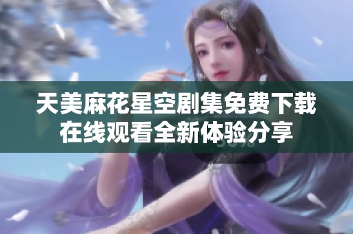 天美麻花星空剧集免费下载在线观看全新体验分享