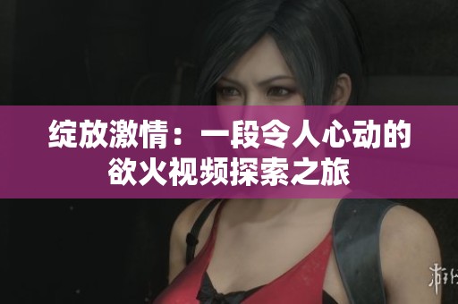 绽放激情：一段令人心动的欲火视频探索之旅
