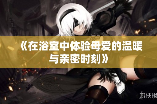 《在浴室中体验母爱的温暖与亲密时刻》