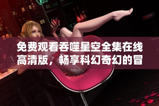 免费观看吞噬星空全集在线高清版，畅享科幻奇幻的冒险旅程