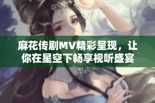 麻花传剧MV精彩呈现，让你在星空下畅享视听盛宴