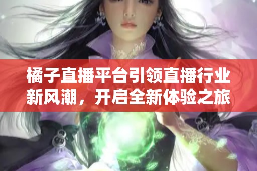 橘子直播平台引领直播行业新风潮，开启全新体验之旅