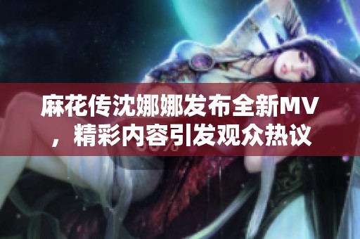 麻花传沈娜娜发布全新MV，精彩内容引发观众热议