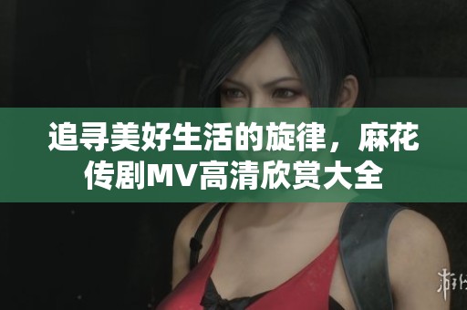 追寻美好生活的旋律，麻花传剧MV高清欣赏大全