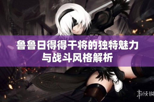 鲁鲁日得得干将的独特魅力与战斗风格解析