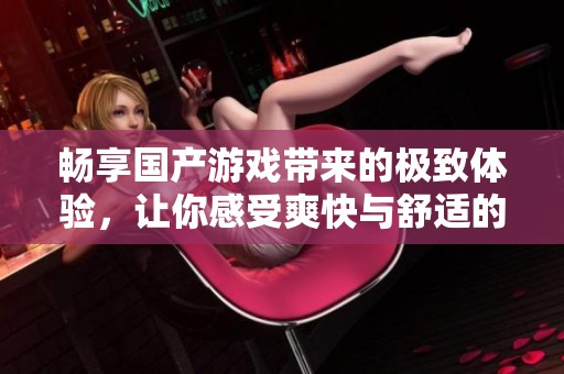 畅享国产游戏带来的极致体验，让你感受爽快与舒适的双重乐趣