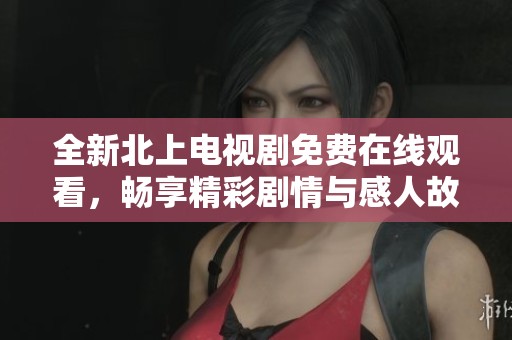 全新北上电视剧免费在线观看，畅享精彩剧情与感人故事