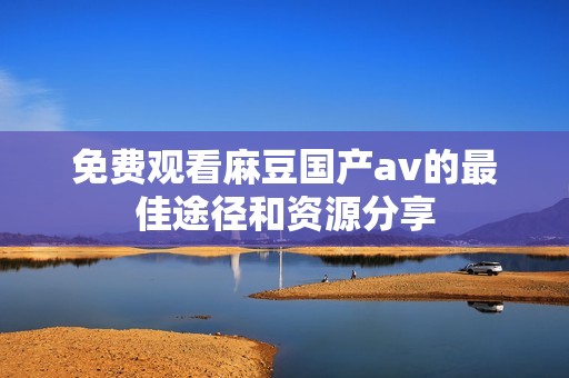 免费观看麻豆国产av的最佳途径和资源分享