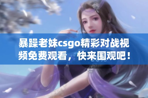 暴躁老妹csgo精彩对战视频免费观看，快来围观吧！