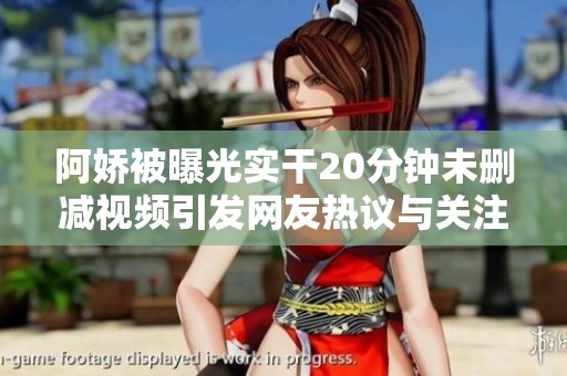 阿娇被曝光实干20分钟未删减视频引发网友热议与关注