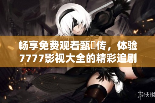 畅享免费观看甄嬛传，体验7777影视大全的精彩追剧之旅