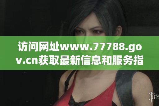 访问网址www.77788.gov.cn获取最新信息和服务指南