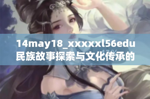 14may18_xxxxxl56edu民族故事探索与文化传承的重要性与意义