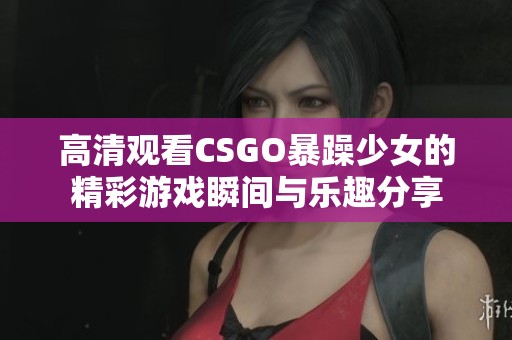 高清观看CSGO暴躁少女的精彩游戏瞬间与乐趣分享