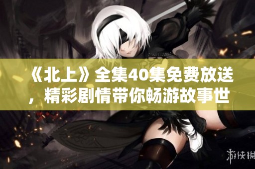 《北上》全集40集免费放送，精彩剧情带你畅游故事世界