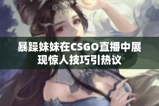 暴躁妹妹在CSGO直播中展现惊人技巧引热议