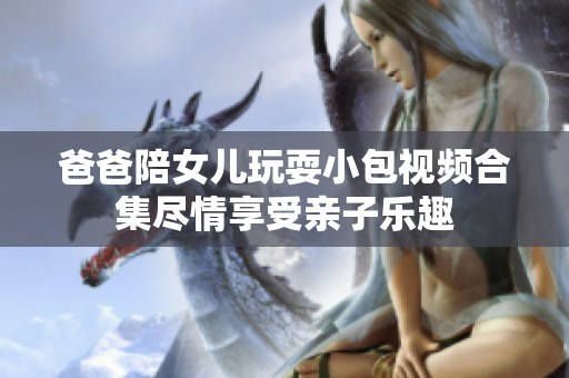爸爸陪女儿玩耍小包视频合集尽情享受亲子乐趣