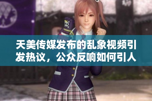 天美传媒发布的乱象视频引发热议，公众反响如何引人关注