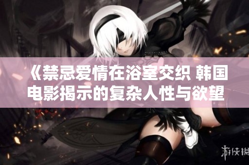 《禁忌爱情在浴室交织 韩国电影揭示的复杂人性与欲望》