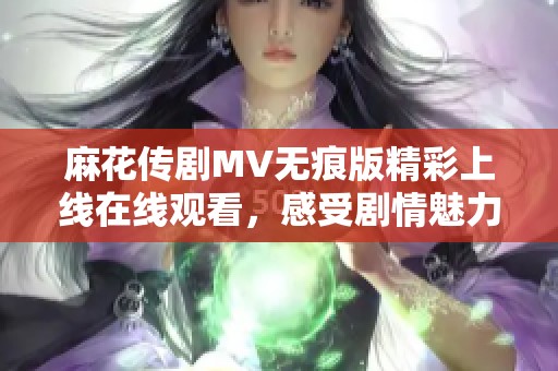 麻花传剧MV无痕版精彩上线在线观看，感受剧情魅力与艺术之美