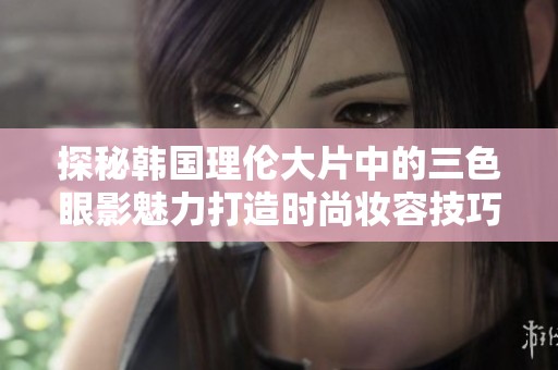 探秘韩国理伦大片中的三色眼影魅力打造时尚妆容技巧