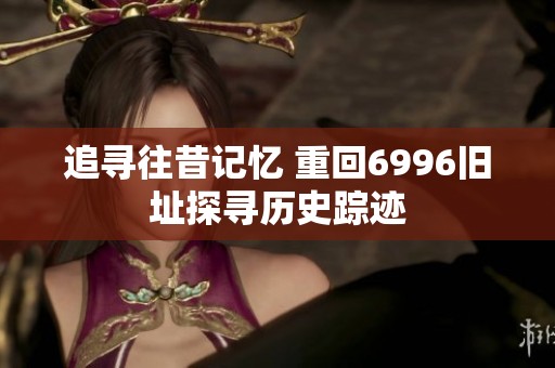 追寻往昔记忆 重回6996旧址探寻历史踪迹