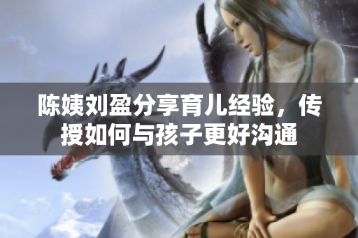 陈姨刘盈分享育儿经验，传授如何与孩子更好沟通