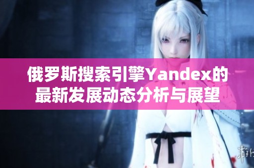 俄罗斯搜索引擎Yandex的最新发展动态分析与展望